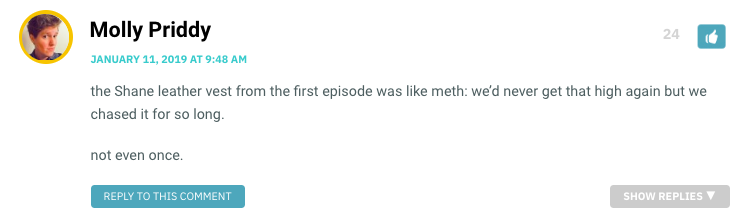 the Shane leather vest from the first episode was like meth: we’d never get that high again but we chased it for so long. not even once.