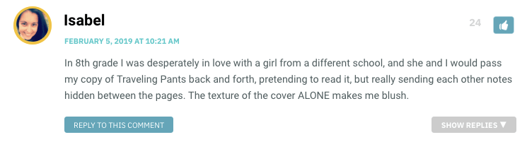 In 8th grade I was desperately in love with a girl from a different school, and she and I would pass my copy of Traveling Pants back and forth, pretending to read it, but really sending each other notes hidden between the pages. The texture of the cover ALONE makes me blush.