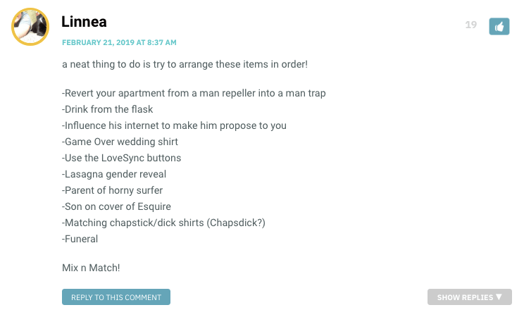 a neat thing to do is try to arrange these items in order! -Revert your apartment from a man repeller into a man trap -Drink from the flask -Influence his internet to make him propose to you -Game Over wedding shirt -Use the LoveSync buttons -Lasagna gender reveal -Parent of horny surfer -Son on cover of Esquire -Matching chapstick/dick shirts (Chapsdick?) -Funeral Mix n Match!