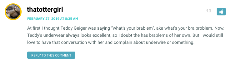 At first I thought Teddy Geiger was saying “what’s your brablem”, aka what’s your bra problem. Now, Teddy’s underwear always looks excellent, so I doubt the has brablems of her own. But I would still love to have that conversation with her and complain about underwire or something.