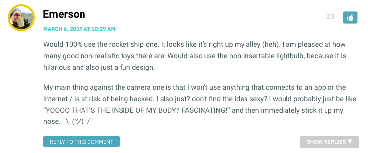 Would 100% use the rocket ship one. It looks like it’s right up my alley (heh). I am pleased at how many good non-realistic toys there are. Would also use the non-insertable lightbulb, because it is hilarious and also just a fun design. My main thing against the camera one is that I won’t use anything that connects to an app or the internet / is at risk of being hacked. I also just? don’t find the idea sexy? I would probably just be like “YOOOO THAT’S THE INSIDE OF MY BODY? FASCINATING!