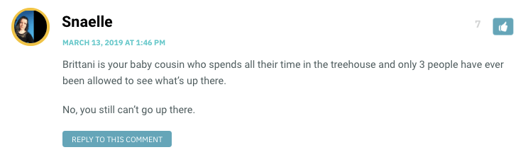 Brittani is your baby cousin who spends all their time in the treehouse and only 3 people have ever been allowed to see what’s up there. No, you still can’t go up there.