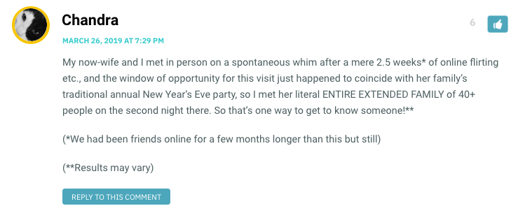 My now-wife and I met in person on a spontaneous whim after a mere 2.5 weeks* of online flirting etc., and the window of opportunity for this visit just happened to coincide with her family’s traditional annual New Year’s Eve party, so I met her literal ENTIRE EXTENDED FAMILY of 40+ people on the second night there. So that’s one way to get to know someone!** (*We had been friends online for a few months longer than this but still) (**Results may vary)