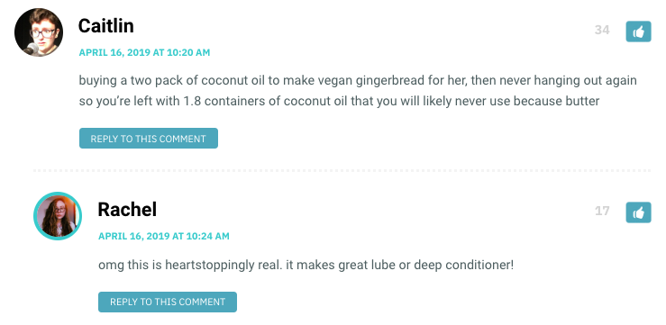 buying a two pack of coconut oil to make vegan gingerbread for her, then never hanging out again so you’re left with 1.8 containers of coconut oil that you will likely never use because butter