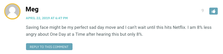 Saving face might be my perfect sad day move and I can’t wait until this hits Netflix. I am 8% less angry about One Day at a Time after hearing this but only 8%.