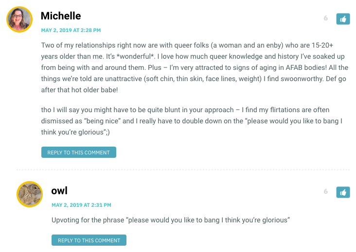 Michelle: Two of my relationships right now are with queer folks (a woman and an enby) who are 15-20+ years older than me. It’s *wonderful*. I love how much queer knowledge and history I’ve soaked up from being with and around them. Plus – I’m very attracted to signs of aging in AFAB bodies! All the things we’re told are unattractive (soft chin, thin skin, face lines, weight) I find swoonworthy. Def go after that hot older babe! tho I will say you might have to be quite blunt in your approach – I find my flirtations are often dismissed as “being nice