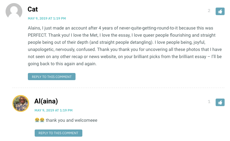 Alains, I just made an account after 4 years of never-quite-getting-round-to-it because this was PERFECT. Thank you! I love the Met, I love the essay, I love queer people flourishing and straight people being out of their depth (and straight people detangling). I love people being, joyful, unapologetic, nervously, confused. Thank you thank you for uncovering all these photos that I have not seen on any other recap or news website, on your brilliant picks from the brilliant essay – I’ll be going back to this again and again.