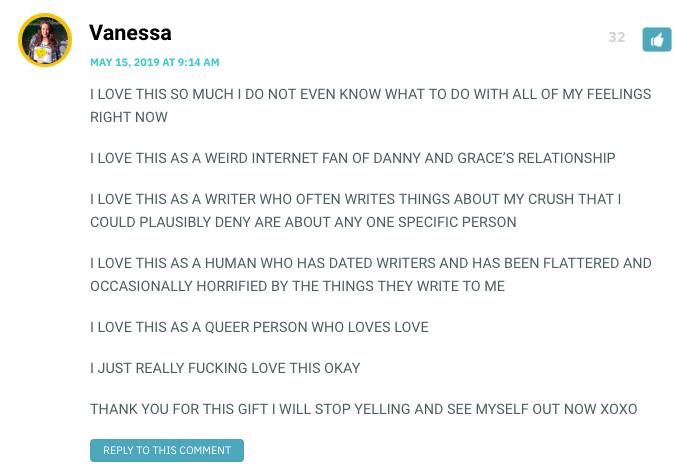 I LOVE THIS SO MUCH I DO NOT EVEN KNOW WHAT TO DO WITH ALL OF MY FEELINGS RIGHT NOW I LOVE THIS AS A WEIRD INTERNET FAN OF DANNY AND GRACE’S RELATIONSHIP I LOVE THIS AS A WRITER WHO OFTEN WRITES THINGS ABOUT MY CRUSH THAT I COULD PLAUSIBLY DENY ARE ABOUT ANY ONE SPECIFIC PERSON I LOVE THIS AS A HUMAN WHO HAS DATED WRITERS AND HAS BEEN FLATTERED AND OCCASIONALLY HORRIFIED BY THE THINGS THEY WRITE TO ME I LOVE THIS AS A QUEER PERSON WHO LOVES LOVE I JUST REALLY FUCKING LOVE THIS OKAY THANK YOU FOR THIS GIFT I WILL STOP YELLING AND SEE MYSELF OUT NOW XOXO