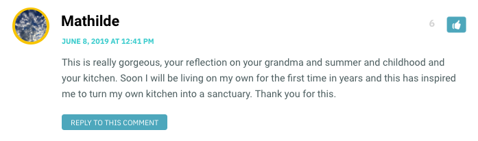 This is really gorgeous, your reflection on your grandma and summer and childhood and your kitchen. Soon I will be living on my own for the first time in years and this has inspired me to turn my own kitchen into a sanctuary. Thank you for this.