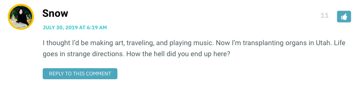 I thought I’d be making art, traveling, and playing music. Now I’m transplanting organs in Utah. Life goes in strange directions. How the hell did you end up here?