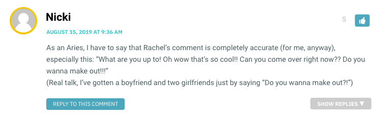 As an Aries, I have to say that Rachel’s comment is completely accurate (for me, anyway), especially this: “What are you up to! Oh wow that’s so cool!! Can you come over right now?? Do you wanna make out!!!