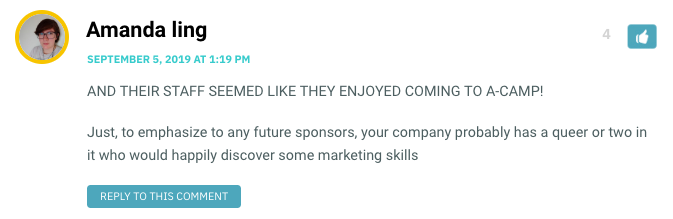 AND THEIR STAFF SEEMED LIKE THEY ENJOYED COMING TO A-CAMP! Just, to emphasize to any future sponsors, your company probably has a queer or two in it who would happily discover some marketing skills