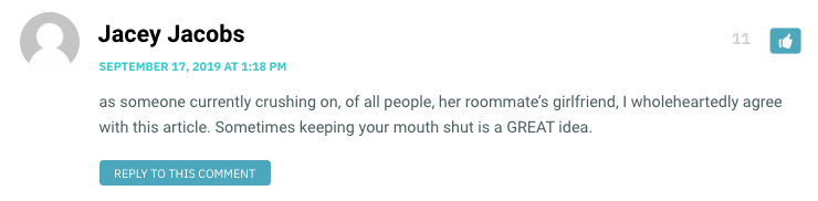 as someone currently crushing on, of all people, her roommate’s girlfriend, I wholeheartedly agree with this article. Sometimes keeping your mouth shut is a GREAT idea.