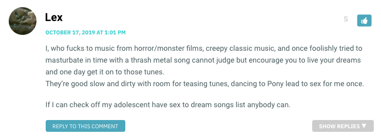 I, who fucks to music from horror/monster films, creepy classic music, and once foolishly tried to masturbate in time with a thrash metal song cannot judge but encourage you to live your dreams and one day get it on to those tunes. They’re good slow and dirty with room for teasing tunes, dancing to Pony lead to sex for me once. If I can check off my adolescent have sex to dream songs list anybody can.