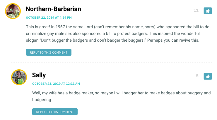 This is great! In 1967 the same Lord (can’t remember his name, sorry) who sponsored the bill to de-criminalize gay male sex also sponsored a bill to protect badgers. This inspired the wonderful slogan “Don’t bugger the badgers and don’t badger the buggers!