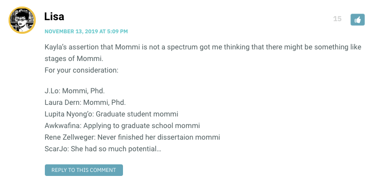 Kayla’s assertion that Mommi is not a spectrum got me thinking that there might be something like stages of Mommi. For your consideration: J.Lo: Mommi, Phd. Laura Dern: Mommi, Phd. Lupita Nyong’o: Graduate student mommi Awkwafina: Applying to graduate school mommi Rene Zellweger: Never finished her dissertaion mommi ScarJo: She had so much potential…