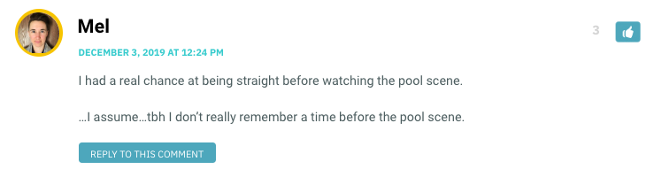 I had a real chance at being straight before watching the pool scene. …I assume…tbh I don’t really remember a time before the pool scene.