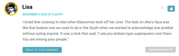 I loved that cutaway to Alex when Batwoman took off her cowl. The look on Alex’s face was like that lesbian nod we used to do in the South when we wanted to acknowledge one another without outing anyone. It was a look that said, “I see you lesbian-type superqueero over there. You are among your people.