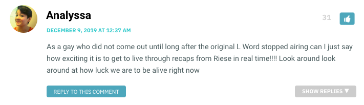 As a gay who did not come out until long after the original L Word stopped airing can I just say how exciting it is to get to live through recaps from Riese in real time!!!! Look around look around at how luck we are to be alive right now