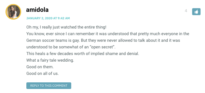 Oh my, I really just watched the entire thing! You know, ever since I can remember it was understood that pretty much everyone in the German soccer teams is gay. But they were never allowed to talk about it and it was understood to be somewhat of an “open secret”. This heals a few decades worth of implied shame and denial. What a fairy tale wedding. Good on them. Good on all of us.