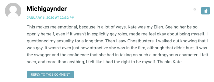 This makes me emotional, because in a lot of ways, Kate was my Ellen. Seeing her be so openly herself, even if it wasn’t in explicitly gay roles, made me feel okay about being myself. I questioned my sexuality for a long time. Then I saw Ghostbusters. I walked out knowing that I was gay. It wasn’t even just how attractive she was in the film, although that didn’t hurt, it was the swagger and the confidence that she had in taking on such a androgynous character. I felt seen, and more than anything, I felt like I had the right to be myself. Thanks Kate.