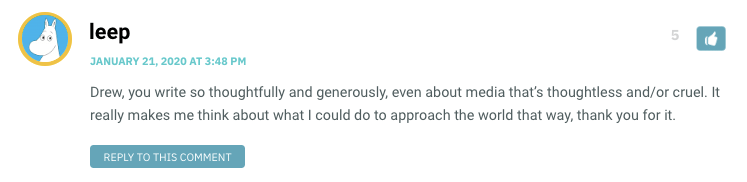 Drew, you write so thoughtfully and generously, even about media that’s thoughtless and/or cruel. It really makes me think about what I could do to approach the world that way, thank you for it.