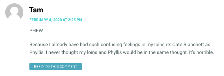 PHEW. Because I already have had such confusing feelings in my loins re: Cate Blanchett as Phyllis. I never thought my loins and Phyllis would be in the same thought. It’s horrible.