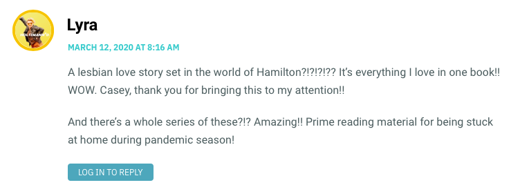 A lesbian love story set in the world of Hamilton?!?!?!?? It’s everything I love in one book!! WOW. Casey, thank you for bringing this to my attention!! And there’s a whole series of these?!? Amazing!! Prime reading material for being stuck at home during pandemic season!