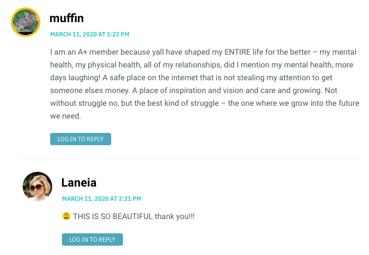 I am an A+ member because yall have shaped my ENTIRE life for the better – my mental health, my physical health, all of my relationships, did I mention my mental health, more days laughing! A safe place on the internet that is not stealing my attention to get someone elses money. A place of inspiration and vision and care and growing. Not without struggle no, but the best kind of struggle – the one where we grow into the future we need.