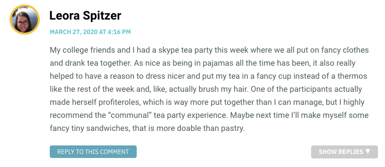 My college friends and I had a skype tea party this week where we all put on fancy clothes and drank tea together. As nice as being in pajamas all the time has been, it also really helped to have a reason to dress nicer and put my tea in a fancy cup instead of a thermos like the rest of the week and, like, actually brush my hair. One of the participants actually made herself profiteroles, which is way more put together than I can manage, but I highly recommend the “communal