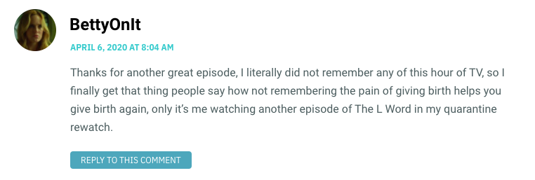 Thanks for another great episode, I literally did not remember any of this hour of TV, so I finally get that thing people say how not remembering the pain of giving birth helps you give birth again, only it’s me watching another episode of The L Word in my quarantine rewatch.