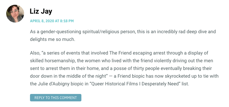 As a gender-questioning spiritual/religious person, this is an incredibly rad deep dive and delights me so much. Also, “a series of events that involved The Friend escaping arrest through a display of skilled horsemanship, the women who lived with the friend violently driving out the men sent to arrest them in their home, and a posse of thirty people eventually breaking their door down in the middle of the night