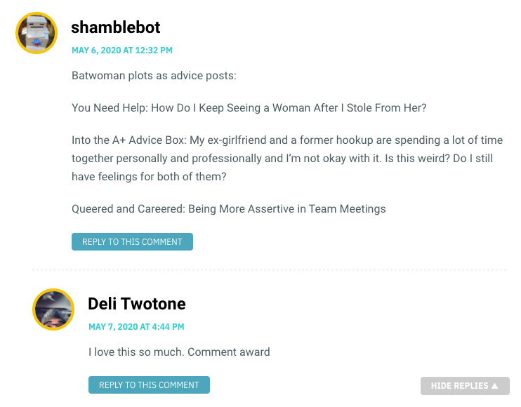 Batwoman plots as advice posts: You Need Help: How Do I Keep Seeing a Woman After I Stole From Her? Into the A+ Advice Box: My ex-girlfriend and a former hookup are spending a lot of time together personally and professionally and I’m not okay with it. Is this weird? Do I still have feelings for both of them? Queered and Careered: Being More Assertive in Team Meetings