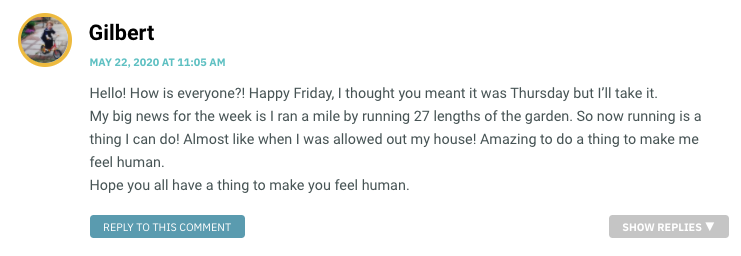 Hello! How is everyone?! Happy Friday, I thought you meant it was Thursday but I’ll take it. My big news for the week is I ran a mile by running 27 lengths of the garden. So now running is a thing I can do! Almost like when I was allowed out my house! Amazing to do a thing to make me feel human. Hope you all have a thing to make you feel human.