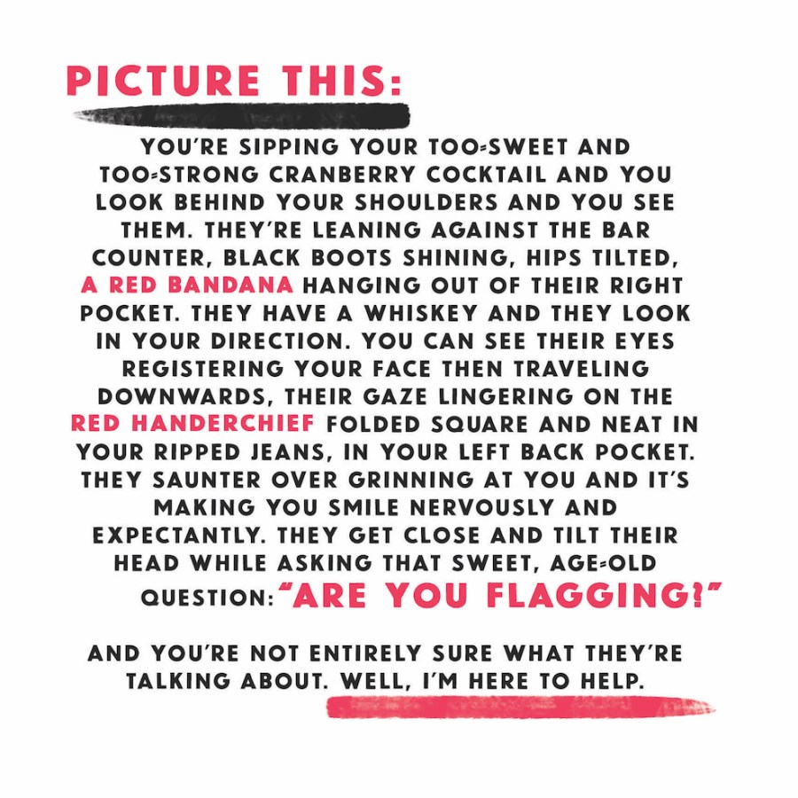 Picture this: you're sipping your too-sweet and too-strong cranberry cocktail and you look behind your shoulders and you see them. They're leaning against the bar counter, black boots shining, hips tilted, a red bandana hanging out of their right pocket. They have a whiskey and they look in your direction. You can see their eyes registering your face then traveling downward, their gaze lingering on the red handkerchief folded square and neat in your ripped jeans in your left back pocket. They saunter over grinning at you and it's making you smile nervously and expectantly. They get close and tilt their head while asking that sweet, age-old question: "Are you flagging?" And you're not entirely sure what they're talking about. Well, I'm here to help.