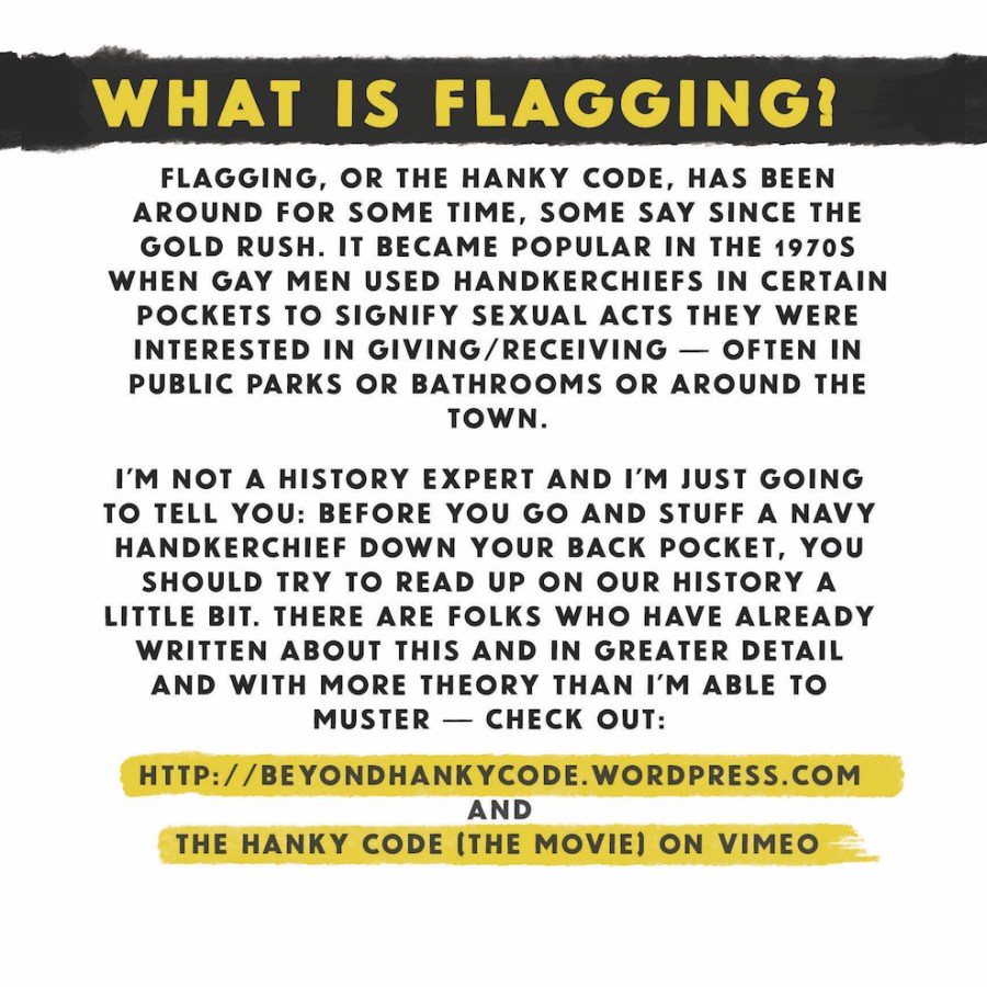 What is flagging? Flagging, or the hanky code, has been around for some time, some say since the gold rush. It became popular in the 1970s when gay men used handkerchiefs in certain pockets to signal sexual acts they were interested in giving/receiving, often in public parks or bathrooms or around the town. I'm not a history expert and I'm just going to tell you: before you go and stuff a navy handkerchief down your back pocket, you should try to read up on our history a little bit. There are folks who have already written about this and in greater detail and with more theory than I'm able to muster — check out: http:beyondhankycode.wordpress.com and the hanky code [the movie] on vimeo