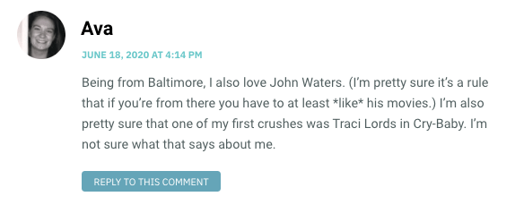 Being from Baltimore, I also love John Waters. (I’m pretty sure it’s a rule that if you’re from there you have to at least *like* his movies.) I’m also pretty sure that one of my first crushes was Traci Lords in Cry-Baby. I’m not sure what that says about me.