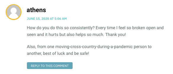 How do you do this so consistently? Every time I feel so broken open and seen and it hurts but also helps so much. Thank you! Also, from one moving-cross-country-during-a-pandemic person to another, best of luck and be safe!