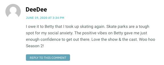 I owe it to Betty that I took up skating again. Skate parks are a tough spot for my social anxiety. The positive vibes on Betty gave me just enough confidence to get out there. Love the show & the cast. Woo hoo Season 2!