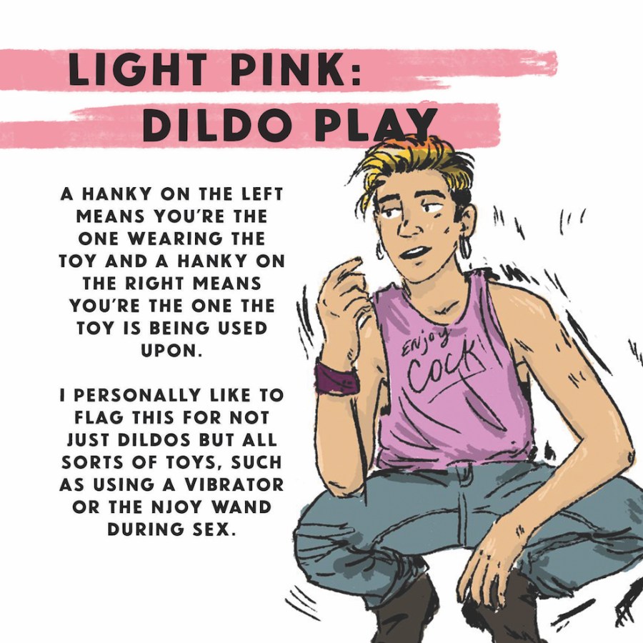 Light pink: Dildo Play — A Hanky on the left means you're the one wearing the toy, and a hanky on the right means you're the one the toy is being used upon. I personally like to flag this for not just dildos but for all sorts of toys, such as using a vibrator or the njoy wand during sex.