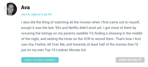 I also did the thing of watching all the movies when I first came out to myself, except it was the late ‘90s and Netflix didn’t exist yet. I got most of them by scouring the listings on my parents satellite TV, finding a showing in the middle of the night, and setting the timer on the VCR to record them. That’s how I first saw Gia, Foxfire, All Over Me, and honestly at least half of the movies that I’d put on my own Top 10 Lesbian Movies list.