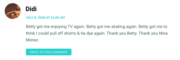 Betty got me enjoying TV again. Betty got me skating again. Betty got me to think I could pull off shorts & tie dye again. Thank you Betty. Thank you Nina Moran.