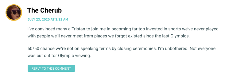 I’ve convinced many a Tristan to join me in becoming far too invested in sports we’ve never played with people we’ll never meet from places we forgot existed since the last Olympics. 50/50 chance we’re not on speaking terms by closing ceremonies. I’m unbothered. Not everyone was cut out for Olympic viewing.