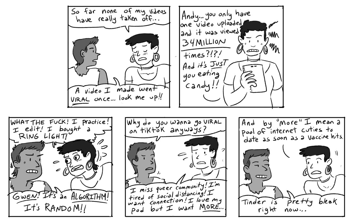 Gwen, looking downcast: So far none of my videos have really taken off... Andy: A video I made went viral once... look me up! [Gwen checks her phone and looks frustrated]: Andy... you only have one video uploaded and it was viewed 34 million times?? And it's just you eating candy?? What the fuck! I practice! I edit! I bought a RING LIGHT! Andy: Gwen! It's an ALGORITHM! It's random! Why do you wanna go viral on TikTok anyway? Gwen: I miss queer community! I'm tired of social distancing! I want connection! I love my pod but I want MORE... and by more, I mean a pool of internet cuties to date as soon as a vaccine hits. Andy: Tinder is pretty bleak right now... 