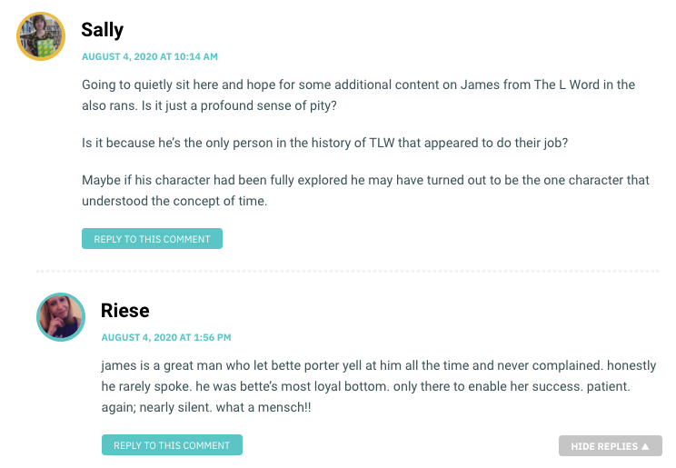 Going to quietly sit here and hope for some additional content on James from The L Word in the also rans. Is it just a profound sense of pity? Is it because he’s the only person in the history of TLW that appeared to do their job? Maybe if his character had been fully explored he may have turned out to be the one character that understood the concept of time.