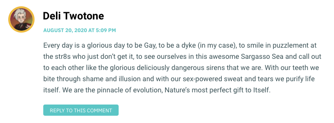 Every day is a glorious day to be Gay, to be a dyke (in my case), to smile in puzzlement at the str8s who just don’t get it, to see ourselves in this awesome Sargasso Sea and call out to each other like the glorious deliciously dangerous sirens that we are. With our teeth we bite through shame and illusion and with our sex-powered sweat and tears we purify life itself. We are the pinnacle of evolution, Nature’s most perfect gift to Itself.