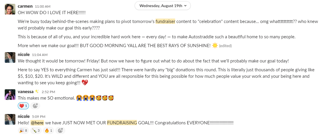 Slack conversation: Carmen says: OH WOW DO I LOVE IT HERE!!!! We're busy today behind-the-scenes making plans to pivot tomorrow's fundraiser content to "celebration" content because... omg whatttttttt?? who knew we'd probably make our goal this early???? 11:01 This is because of all of you, and your incredible hard work here — every day! — to make Autostraddle such a beautiful home to so many people. 11:02 More when we make our goal!!! BUT GOOD MORNING YALL ARE THE BEST RAYS OF SUNSHINE! [sunshine emoji]. Then Nicole says: We thought it would be tomorrow! Friday! But now we have to figure out what to do about the fact that we'll probably make our goal today! Here to say YES to everything Carmen has just said!!! There were hardly any "big" donations this round. This is literally just thousands of people giving like $5, $10, $20. It's WILD and different and YOU are all responsible for this being possible for how much people value your work and your being here and wanting to see you keep going!!! [Sparkle heart emoji] Vanessa says: This makes me SO emotional. Three sob face emojis and three loved emojis. Nicole says: Hello @here we have JUST NOW MET OUR FUNDRAISING GOAL!!! Congratulations EVERYONE!!!!!!!!!!!!!!!!!!!!!!!!!!!