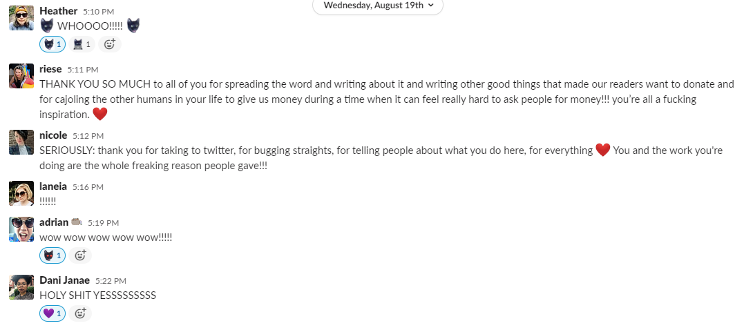 Heather responds with a Dobby emoji which is her cat's head and "WHOOOO!!!!!!!" and another dobby emoji. Someone reacts with the "Dobby at work" custom emoji which is the same cat but working at a laptop. Riese writes: THANK YOU SO MUCH to all of you for spreading the word and writing about it and writing other good things that made our readers want to donate and for cajoling the other humans in your life to give us money during a time whne it can feel really hard to ask people for money!!! you're all a fucking inspiration. Heart emoji. Nicole writes: SERIOUSLY: thank you all for taking to twitter, for bugging straights, for telling people about what you do here, for everything. (heart emoji) You and the work you're doing are the whole freaking reason people gave!!! Laneia responds with: !!!!!!! adrian writes: wow wow wow wow wow!!!!! Dani Janae writes: HOLY SHIT YESSSSSSSSS