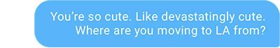 You’re so cute. Like devastatingly cute. Where are you moving to LA from?