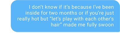 I don’t know if it’s because I’ve been inside for two months or if you’re just really hot but “let’s play with each other’s hair